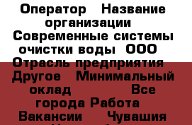 Оператор › Название организации ­ Современные системы очистки воды, ООО › Отрасль предприятия ­ Другое › Минимальный оклад ­ 15 000 - Все города Работа » Вакансии   . Чувашия респ.,Новочебоксарск г.